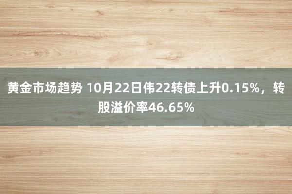 黄金市场趋势 10月22日伟22转债上升0.15%，转股溢价率46.65%