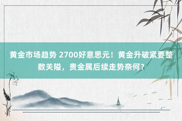 黄金市场趋势 2700好意思元！黄金升破紧要整数关隘，贵金属后续走势奈何？