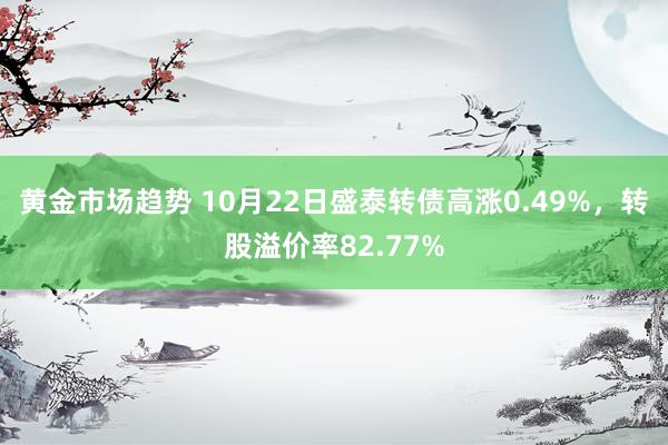 黄金市场趋势 10月22日盛泰转债高涨0.49%，转股溢价率82.77%