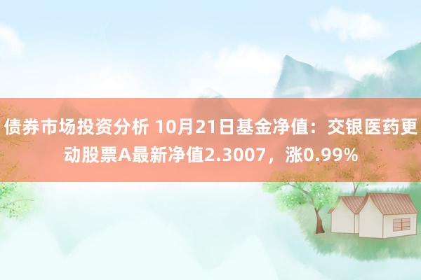 债券市场投资分析 10月21日基金净值：交银医药更动股票A最新净值2.3007，涨0.99%