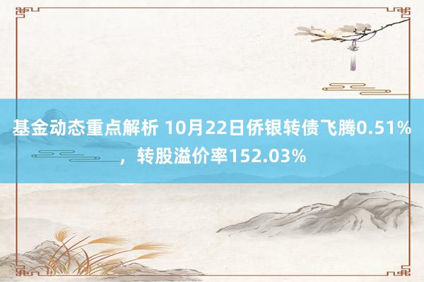 基金动态重点解析 10月22日侨银转债飞腾0.51%，转股溢价率152.03%