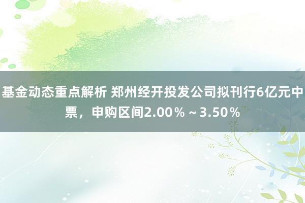 基金动态重点解析 郑州经开投发公司拟刊行6亿元中票，申购区间2.00％～3.50％