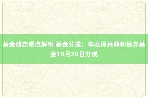 基金动态重点解析 基金分成：华泰保兴尊利债券基金10月28日分成