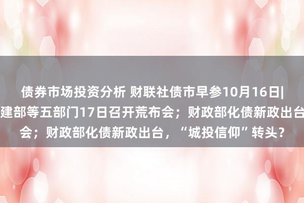 债券市场投资分析 财联社债市早参10月16日| 房地产要放大招？住建部等五部门17日召开荒布会；财政部化债新政出台，“城投信仰”转头？