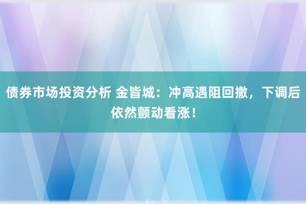 债券市场投资分析 金皆城：冲高遇阻回撤，下调后依然颤动看涨！