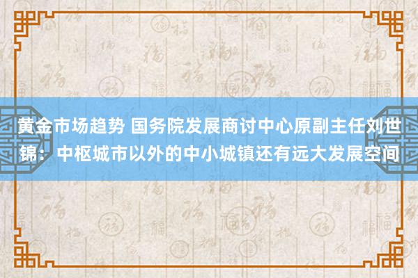 黄金市场趋势 国务院发展商讨中心原副主任刘世锦：中枢城市以外的中小城镇还有远大发展空间