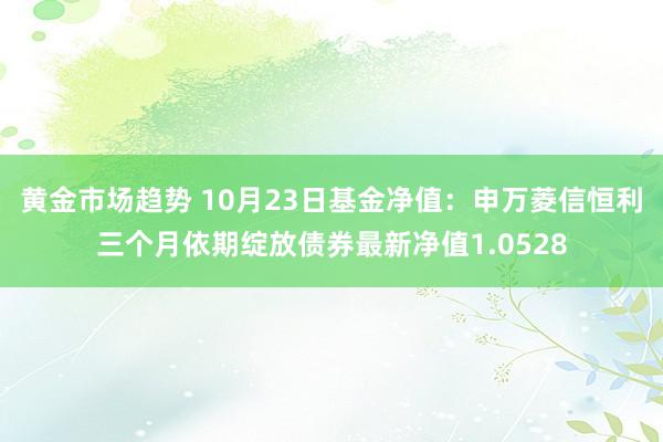 黄金市场趋势 10月23日基金净值：申万菱信恒利三个月依期绽放债券最新净值1.0528