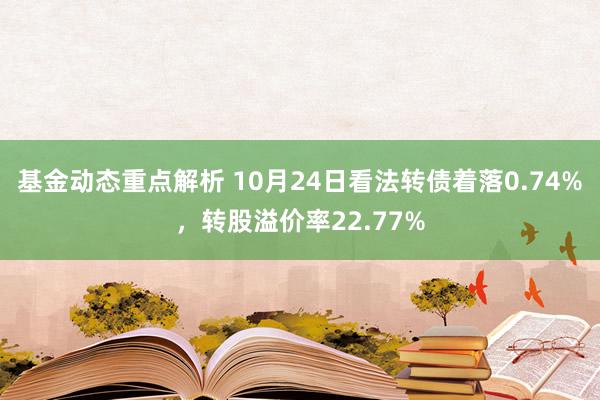 基金动态重点解析 10月24日看法转债着落0.74%，转股溢价率22.77%