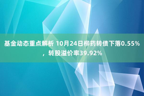 基金动态重点解析 10月24日柳药转债下落0.55%，转股溢价率39.92%