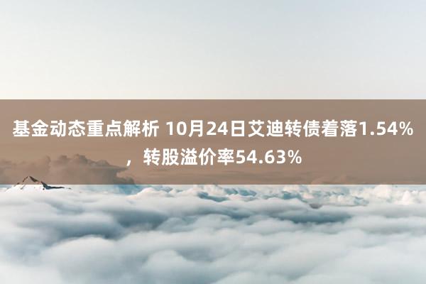 基金动态重点解析 10月24日艾迪转债着落1.54%，转股溢价率54.63%