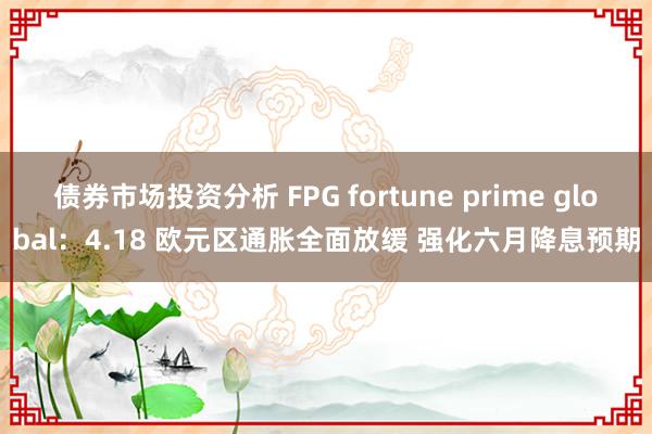 债券市场投资分析 FPG fortune prime global：4.18 欧元区通胀全面放缓 强化六月降息预期