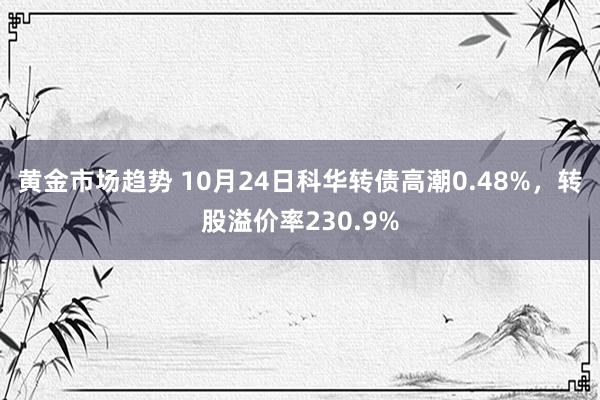 黄金市场趋势 10月24日科华转债高潮0.48%，转股溢价率230.9%