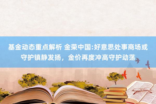 基金动态重点解析 金荣中国:好意思处事商场或守护镇静发扬，金价再度冲高守护动荡