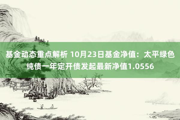 基金动态重点解析 10月23日基金净值：太平绿色纯债一年定开债发起最新净值1.0556