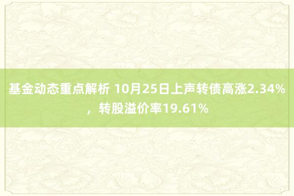 基金动态重点解析 10月25日上声转债高涨2.34%，转股溢价率19.61%