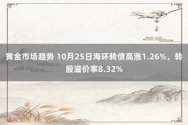 黄金市场趋势 10月25日海环转债高涨1.26%，转股溢价率8.32%