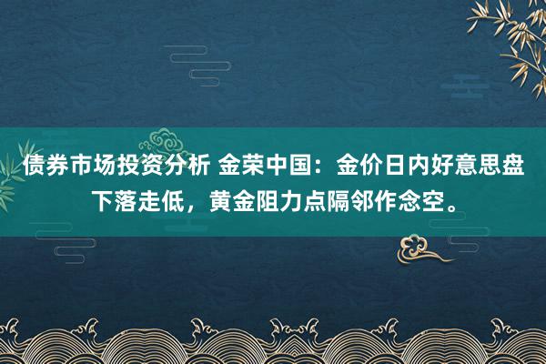 债券市场投资分析 金荣中国：金价日内好意思盘下落走低，黄金阻力点隔邻作念空。