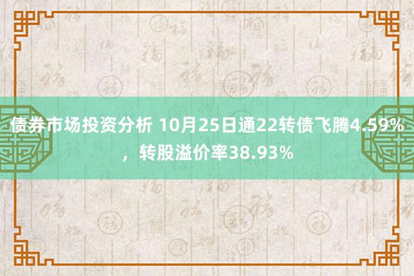 债券市场投资分析 10月25日通22转债飞腾4.59%，转股溢价率38.93%