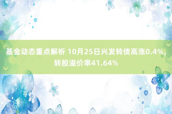 基金动态重点解析 10月25日兴发转债高涨0.4%，转股溢价率41.64%