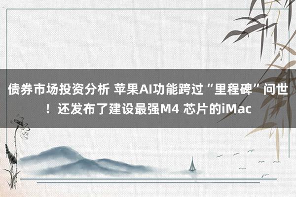 债券市场投资分析 苹果AI功能跨过“里程碑”问世！还发布了建设最强M4 芯片的iMac