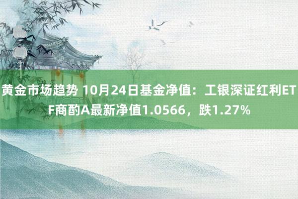 黄金市场趋势 10月24日基金净值：工银深证红利ETF商酌A最新净值1.0566，跌1.27%