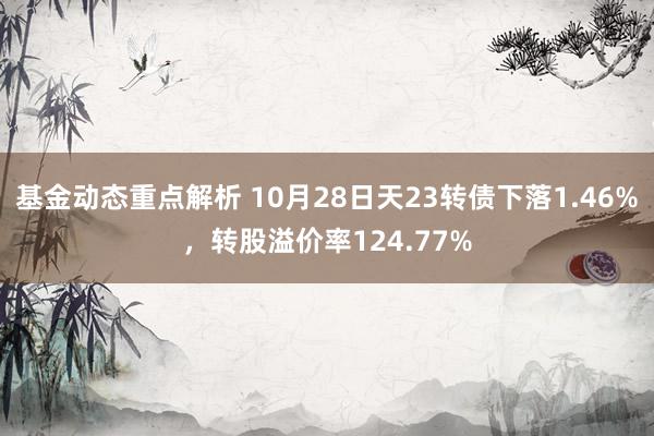 基金动态重点解析 10月28日天23转债下落1.46%，转股溢价率124.77%