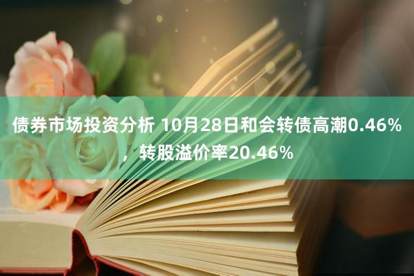 债券市场投资分析 10月28日和会转债高潮0.46%，转股溢价率20.46%