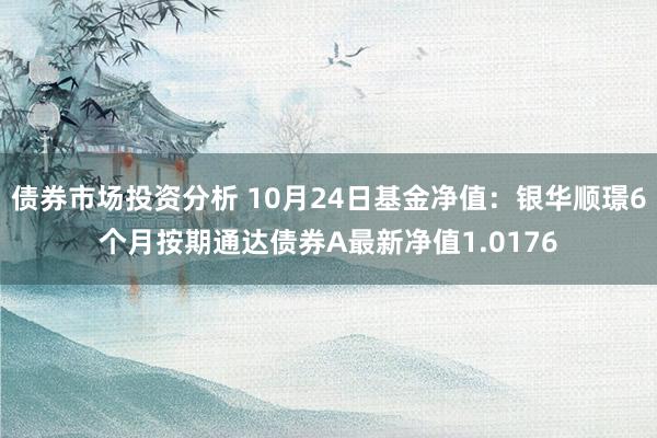 债券市场投资分析 10月24日基金净值：银华顺璟6个月按期通达债券A最新净值1.0176