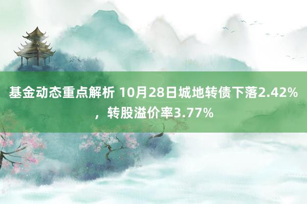 基金动态重点解析 10月28日城地转债下落2.42%，转股溢价率3.77%