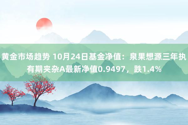 黄金市场趋势 10月24日基金净值：泉果想源三年执有期夹杂A最新净值0.9497，跌1.4%