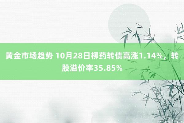 黄金市场趋势 10月28日柳药转债高涨1.14%，转股溢价率35.85%