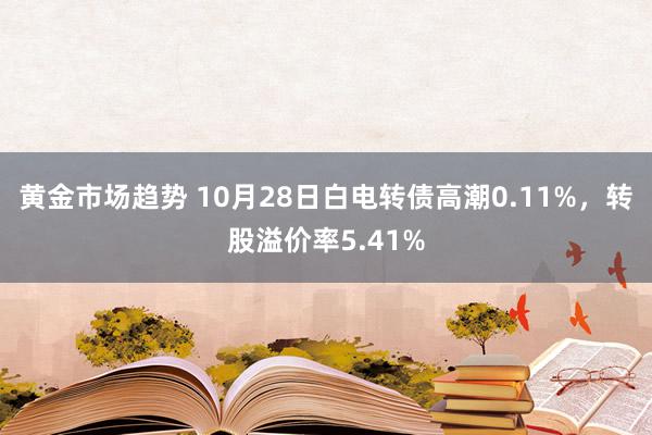 黄金市场趋势 10月28日白电转债高潮0.11%，转股溢价率5.41%