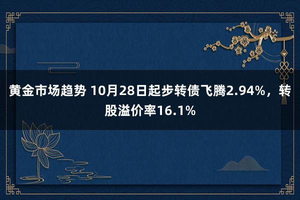 黄金市场趋势 10月28日起步转债飞腾2.94%，转股溢价率16.1%