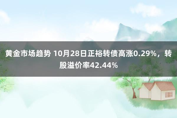 黄金市场趋势 10月28日正裕转债高涨0.29%，转股溢价率42.44%