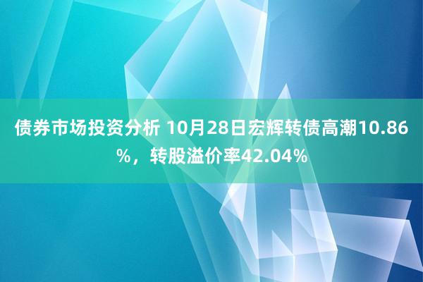 债券市场投资分析 10月28日宏辉转债高潮10.86%，转股溢价率42.04%