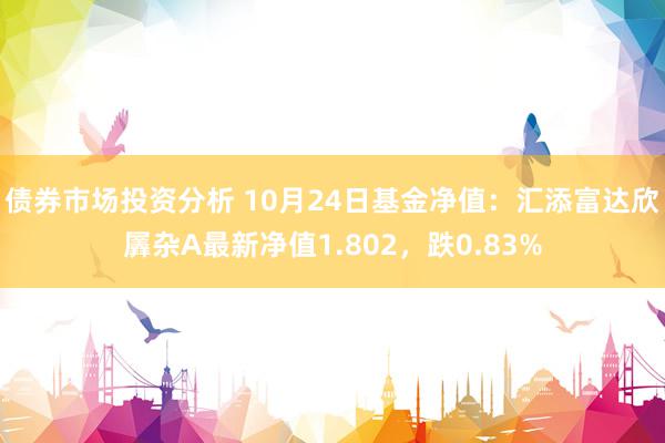 债券市场投资分析 10月24日基金净值：汇添富达欣羼杂A最新净值1.802，跌0.83%