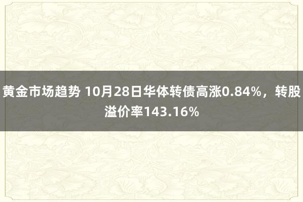 黄金市场趋势 10月28日华体转债高涨0.84%，转股溢价率143.16%