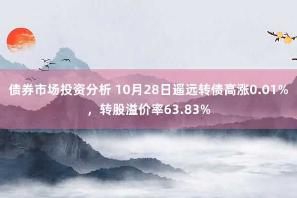 债券市场投资分析 10月28日遥远转债高涨0.01%，转股溢价率63.83%