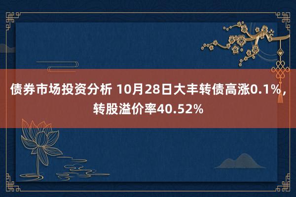 债券市场投资分析 10月28日大丰转债高涨0.1%，转股溢价率40.52%