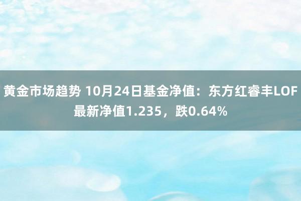 黄金市场趋势 10月24日基金净值：东方红睿丰LOF最新净值1.235，跌0.64%