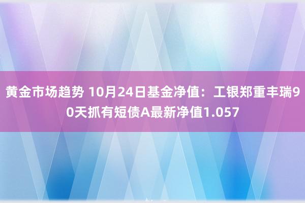 黄金市场趋势 10月24日基金净值：工银郑重丰瑞90天抓有短债A最新净值1.057