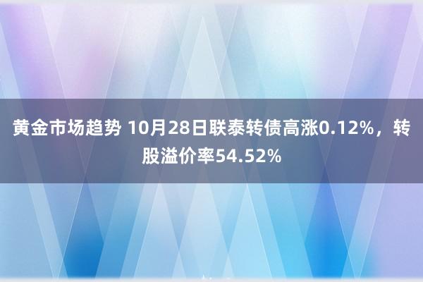 黄金市场趋势 10月28日联泰转债高涨0.12%，转股溢价率54.52%