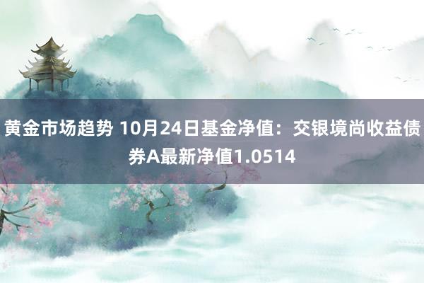 黄金市场趋势 10月24日基金净值：交银境尚收益债券A最新净值1.0514