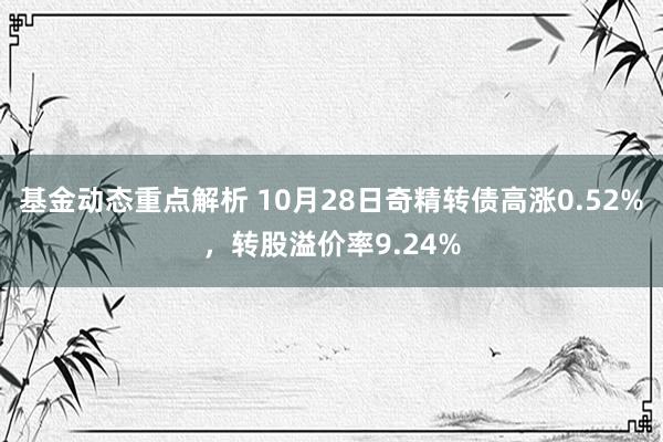 基金动态重点解析 10月28日奇精转债高涨0.52%，转股溢价率9.24%