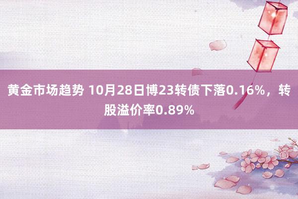 黄金市场趋势 10月28日博23转债下落0.16%，转股溢价率0.89%