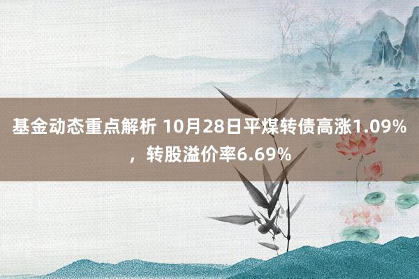 基金动态重点解析 10月28日平煤转债高涨1.09%，转股溢价率6.69%