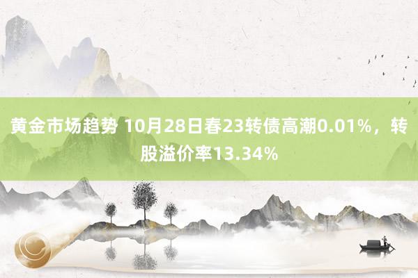 黄金市场趋势 10月28日春23转债高潮0.01%，转股溢价率13.34%