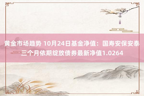 黄金市场趋势 10月24日基金净值：国寿安保安泰三个月依期绽放债券最新净值1.0264