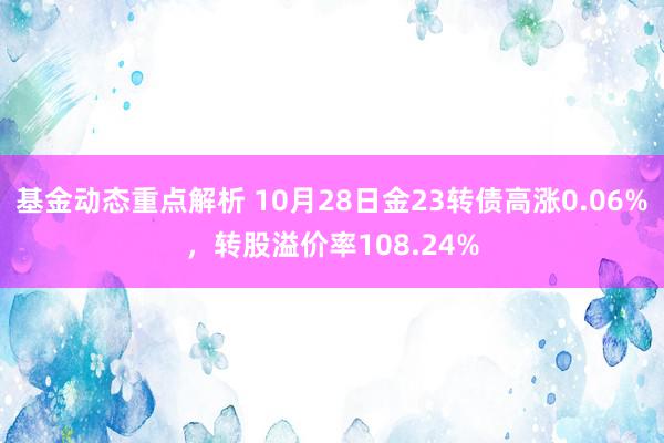 基金动态重点解析 10月28日金23转债高涨0.06%，转股溢价率108.24%