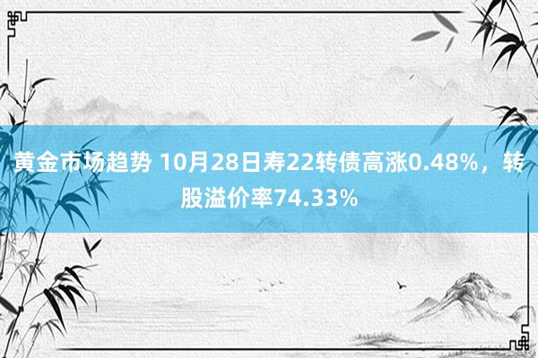 黄金市场趋势 10月28日寿22转债高涨0.48%，转股溢价率74.33%